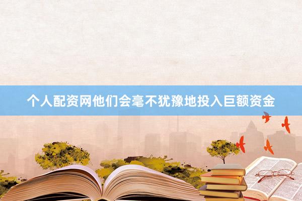 个人配资网他们会毫不犹豫地投入巨额资金