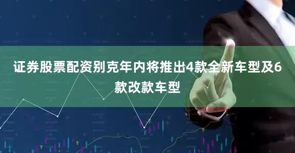 证券股票配资别克年内将推出4款全新车型及6款改款车型