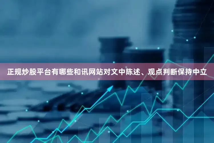 正规炒股平台有哪些和讯网站对文中陈述、观点判断保持中立
