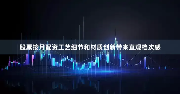 股票按月配资工艺细节和材质创新带来直观档次感