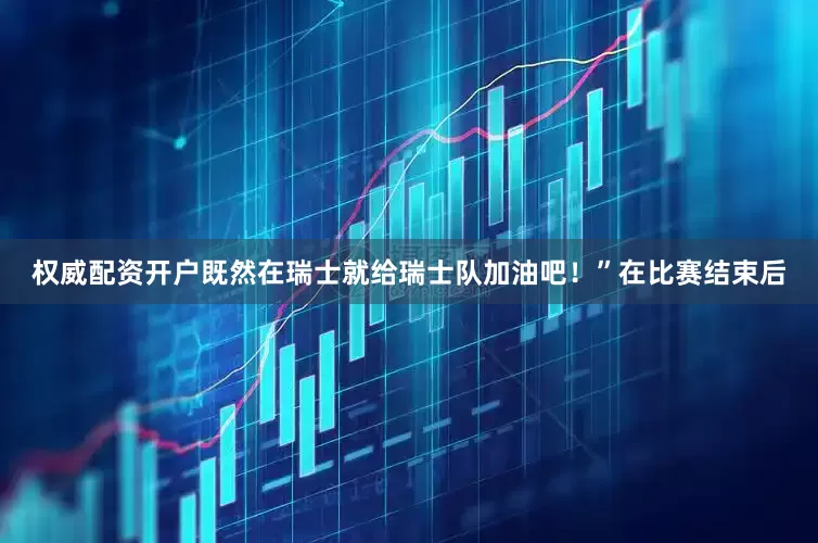 权威配资开户既然在瑞士就给瑞士队加油吧！”在比赛结束后