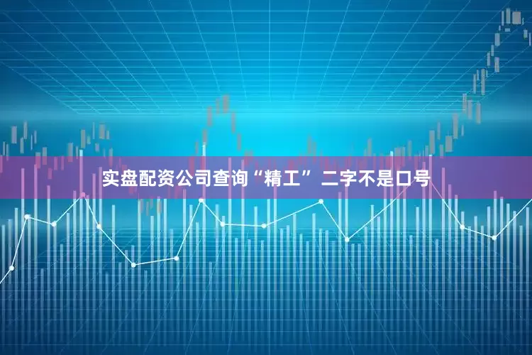 实盘配资公司查询“精工” 二字不是口号