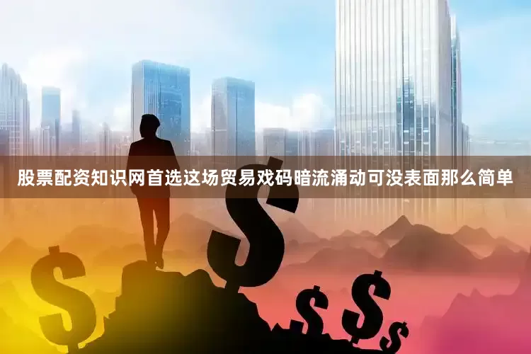 股票配资知识网首选这场贸易戏码暗流涌动可没表面那么简单
