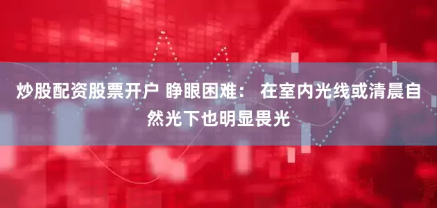 炒股配资股票开户 睁眼困难： 在室内光线或清晨自然光下也明显畏光