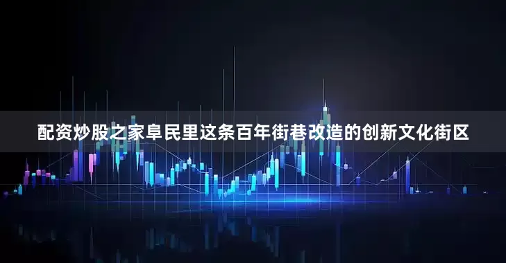 配资炒股之家阜民里这条百年街巷改造的创新文化街区